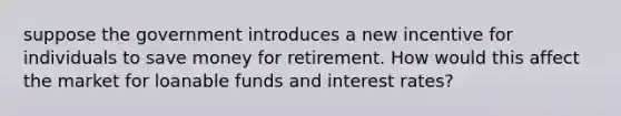 suppose the government introduces a new incentive for individuals to save money for retirement. How would this affect the market for loanable funds and interest rates?