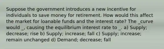 Suppose the government introduces a new incentive for individuals to save money for retirement. How would this affect the market for loanable funds and the interest rate? The _curve would _, causing the equilibrium interest rate to _. a) Supply; decrease; rise b) Supply; increase; fall c) Supply; increase; remain unchanged d) Demand; decrease; fall