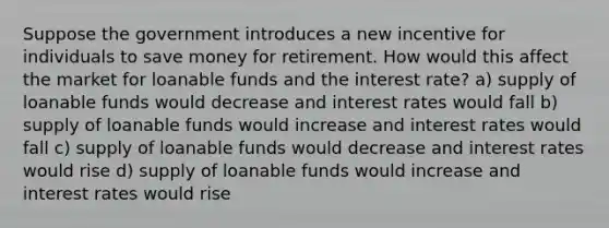 Suppose the government introduces a new incentive for individuals to save money for retirement. How would this affect the market for loanable funds and the interest rate? a) supply of loanable funds would decrease and interest rates would fall b) supply of loanable funds would increase and interest rates would fall c) supply of loanable funds would decrease and interest rates would rise d) supply of loanable funds would increase and interest rates would rise