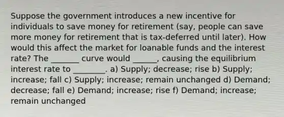 Suppose the government introduces a new incentive for individuals to save money for retirement (say, people can save more money for retirement that is tax-deferred until later). How would this affect the market for loanable funds and the interest rate? The _______ curve would ______, causing the equilibrium interest rate to ________. a) Supply; decrease; rise b) Supply; increase; fall c) Supply; increase; remain unchanged d) Demand; decrease; fall e) Demand; increase; rise f) Demand; increase; remain unchanged