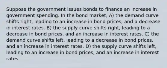 Suppose the government issues bonds to finance an increase in government spending. In the bond market, A) the demand curve shifts right, leading to an increase in bond prices, and a decrease in interest rates. B) the supply curve shifts right, leading to a decrease in bond prices, and an increase in interest rates. C) the demand curve shifts left, leading to a decrease in bond prices, and an increase in interest rates. D) the supply curve shifts left, leading to an increase in bond prices, and an increase in interest rates