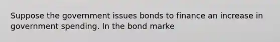 Suppose the government issues bonds to finance an increase in government spending. In the bond marke