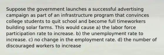 Suppose the government launches a successful advertising campaign as part of an infrastructure program that convinces college students to quit school and become full timeworkers building solar farms. This would cause a) the labor force participation rate to increase. b) the unemployment rate to increase. c) no change in the employment rate. d) the number of discouraged workers to increase