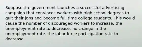 Suppose the government launches a successful advertising campaign that convinces workers with high school degrees to quit their jobs and become full time college students. This would cause the number of discouraged workers to increase. the unemployment rate to decrease. no change in the unemployment rate. the labor force participation rate to decrease.