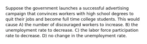 Suppose the government launches a successful advertising campaign that convinces workers with high school degrees to quit their jobs and become full time college students. This would cause A) the number of discouraged workers to increase. B) the <a href='https://www.questionai.com/knowledge/kh7PJ5HsOk-unemployment-rate' class='anchor-knowledge'>unemployment rate</a> to decrease. C) the labor force participation rate to decrease. D) no change in the unemployment rate.