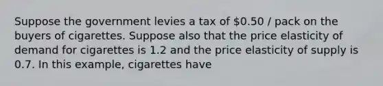 Suppose the government levies a tax of 0.50 / pack on the buyers of cigarettes. Suppose also that the price elasticity of demand for cigarettes is 1.2 and the price elasticity of supply is 0.7. In this example, cigarettes have