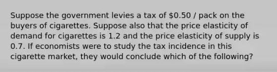 Suppose the government levies a tax of 0.50 / pack on the buyers of cigarettes. Suppose also that the price elasticity of demand for cigarettes is 1.2 and the price elasticity of supply is 0.7. If economists were to study the tax incidence in this cigarette market, they would conclude which of the following?