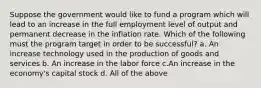 Suppose the government would like to fund a program which will lead to an increase in the full employment level of output and permanent decrease in the inflation rate. Which of the following must the program target in order to be successful? a. An increase technology used in the production of goods and services b. An increase in the labor force c.An increase in the economy's capital stock d. All of the above