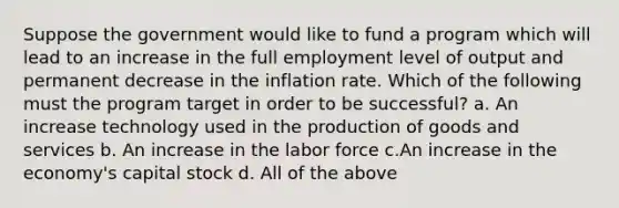 Suppose the government would like to fund a program which will lead to an increase in the full employment level of output and permanent decrease in the inflation rate. Which of the following must the program target in order to be successful? a. An increase technology used in the production of goods and services b. An increase in the labor force c.An increase in the economy's capital stock d. All of the above