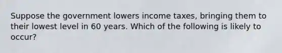 Suppose the government lowers income taxes, bringing them to their lowest level in 60 years. Which of the following is likely to occur?