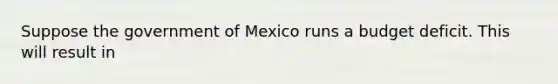 Suppose the government of Mexico runs a budget deficit. This will result in