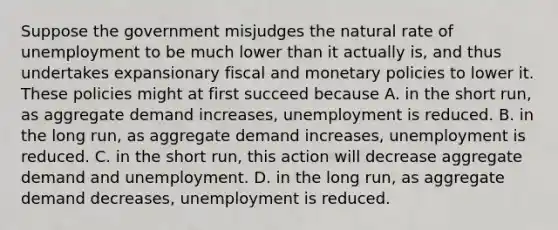 Suppose the government misjudges the natural rate of unemployment to be much lower than it actually is, and thus undertakes expansionary fiscal and monetary policies to lower it. These policies might at first succeed because A. in the short run, as aggregate demand increases, unemployment is reduced. B. in the long run, as aggregate demand increases, unemployment is reduced. C. in the short run, this action will decrease aggregate demand and unemployment. D. in the long run, as aggregate demand decreases, unemployment is reduced.