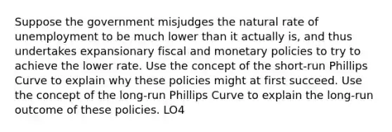 Suppose the government misjudges the natural rate of unemployment to be much lower than it actually is, and thus undertakes expansionary fiscal and monetary policies to try to achieve the lower rate. Use the concept of the short-run Phillips Curve to explain why these policies might at first succeed. Use the concept of the long-run Phillips Curve to explain the long-run outcome of these policies. LO4