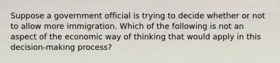 Suppose a government official is trying to decide whether or not to allow more immigration. Which of the following is not an aspect of the economic way of thinking that would apply in this​ decision-making process?