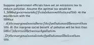 Suppose government officials have set an emissions tax to reduce pollution. Assume the optimal tax would be 1,500 but government officials have set the tax at500. At the equilibrium with the 500 tax: A) the marginal social benefit of pollution will be more than500. B) the marginal social benefit of pollution will be less than 500. C) there will be too much pollution. D) the marginal social cost of pollution will be less than500.