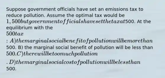 Suppose government officials have set an emissions tax to reduce pollution. Assume the optimal tax would be 1,500 but government officials have set the tax at500. At the equilibrium with the 500 tax: A) the marginal social benefit of pollution will be more than500. B) the marginal social benefit of pollution will be less than 500. C) there will be too much pollution. D) the marginal social cost of pollution will be less than500.