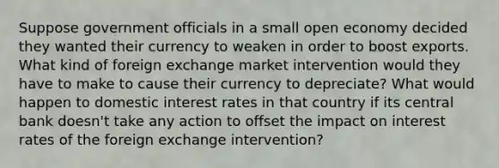 Suppose government officials in a small open economy decided they wanted their currency to weaken in order to boost exports. What kind of foreign exchange market intervention would they have to make to cause their currency to depreciate? What would happen to domestic interest rates in that country if its central bank doesn't take any action to offset the impact on interest rates of the foreign exchange intervention?