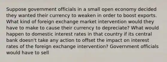 Suppose government officials in a small open economy decided they wanted their currency to weaken in order to boost exports. What kind of foreign exchange market intervention would they have to make to cause their currency to depreciate? What would happen to domestic interest rates in that country if its central bank doesn't take any action to offset the impact on interest rates of the foreign exchange intervention? Government officials would have to sell