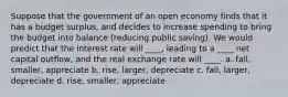 Suppose that the government of an open economy finds that it has a budget surplus, and decides to increase spending to bring the budget into balance (reducing public saving). We would predict that the interest rate will ____, leading to a ____ net capital outflow, and the real exchange rate will ____. a. fall, smaller, appreciate b. rise, larger, depreciate c. fall, larger, depreciate d. rise, smaller, appreciate