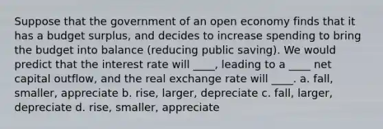 Suppose that the government of an open economy finds that it has a budget surplus, and decides to increase spending to bring the budget into balance (reducing public saving). We would predict that the interest rate will ____, leading to a ____ net capital outflow, and the real exchange rate will ____. a. fall, smaller, appreciate b. rise, larger, depreciate c. fall, larger, depreciate d. rise, smaller, appreciate