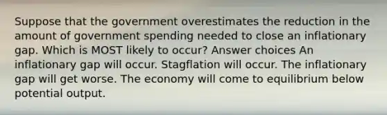 Suppose that the government overestimates the reduction in the amount of government spending needed to close an inflationary gap. Which is MOST likely to occur? Answer choices An inflationary gap will occur. Stagflation will occur. The inflationary gap will get worse. The economy will come to equilibrium below potential output.