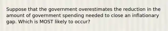 Suppose that the government overestimates the reduction in the amount of government spending needed to close an inflationary gap. Which is MOST likely to occur?