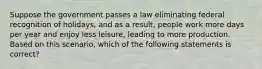 Suppose the government passes a law eliminating federal recognition of holidays, and as a result, people work more days per year and enjoy less leisure, leading to more production. Based on this scenario, which of the following statements is correct?