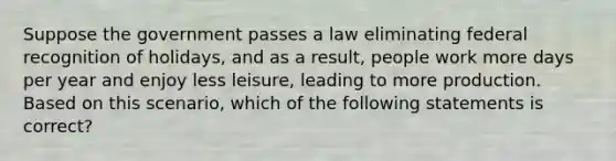 Suppose the government passes a law eliminating federal recognition of holidays, and as a result, people work more days per year and enjoy less leisure, leading to more production. Based on this scenario, which of the following statements is correct?