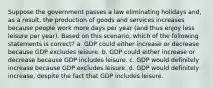 Suppose the government passes a law eliminating holidays and, as a result, the production of goods and services increases because people work more days per year (and thus enjoy less leisure per year). Based on this scenario, which of the following statements is correct? a. GDP could either increase or decrease because GDP excludes leisure. b. GDP could either increase or decrease because GDP includes leisure. c. GDP would definitely increase because GDP excludes leisure. d. GDP would definitely increase, despite the fact that GDP includes leisure.