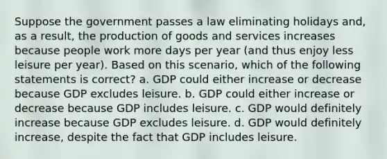 Suppose the government passes a law eliminating holidays and, as a result, the <a href='https://www.questionai.com/knowledge/ks8soMnieU-production-of-goods' class='anchor-knowledge'>production of goods</a> and services increases because people work more days per year (and thus enjoy less leisure per year). Based on this scenario, which of the following statements is correct? a. GDP could either increase or decrease because GDP excludes leisure. b. GDP could either increase or decrease because GDP includes leisure. c. GDP would definitely increase because GDP excludes leisure. d. GDP would definitely increase, despite the fact that GDP includes leisure.