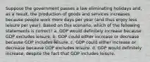 Suppose the government passes a law eliminating holidays and, as a result, the production of goods and services increases because people work more days per year (and thus enjoy less leisure per year). Based on this scenario, which of the following statements is correct? a. GDP would definitely increase because GDP excludes leisure. b. GDP could either increase or decrease because GDP includes leisure. c. GDP could either increase or decrease because GDP excludes leisure. d. GDP would definitely increase, despite the fact that GDP includes leisure.