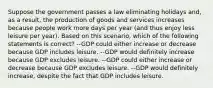 Suppose the government passes a law eliminating holidays and, as a result, the production of goods and services increases because people work more days per year (and thus enjoy less leisure per year). Based on this scenario, which of the following statements is correct? --GDP could either increase or decrease because GDP includes leisure. --GDP would definitely increase because GDP excludes leisure. --GDP could either increase or decrease because GDP excludes leisure. --GDP would definitely increase, despite the fact that GDP includes leisure.