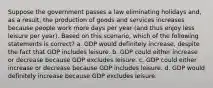 Suppose the government passes a law eliminating holidays and, as a result, the production of goods and services increases because people work more days per year (and thus enjoy less leisure per year). Based on this scenario, which of the following statements is correct? a. GDP would definitely increase, despite the fact that GDP includes leisure. b. GDP could either increase or decrease because GDP excludes leisure. c. GDP could either increase or decrease because GDP includes leisure. d. GDP would definitely increase because GDP excludes leisure.