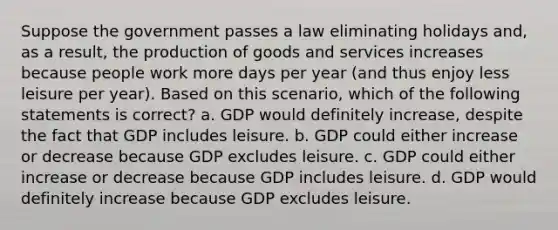 Suppose the government passes a law eliminating holidays and, as a result, the production of goods and services increases because people work more days per year (and thus enjoy less leisure per year). Based on this scenario, which of the following statements is correct? a. GDP would definitely increase, despite the fact that GDP includes leisure. b. GDP could either increase or decrease because GDP excludes leisure. c. GDP could either increase or decrease because GDP includes leisure. d. GDP would definitely increase because GDP excludes leisure.