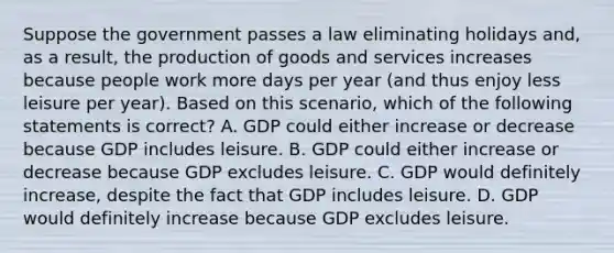 Suppose the government passes a law eliminating holidays and, as a result, the production of goods and services increases because people work more days per year (and thus enjoy less leisure per year). Based on this scenario, which of the following statements is correct? A. GDP could either increase or decrease because GDP includes leisure. B. GDP could either increase or decrease because GDP excludes leisure. C. GDP would definitely increase, despite the fact that GDP includes leisure. D. GDP would definitely increase because GDP excludes leisure.