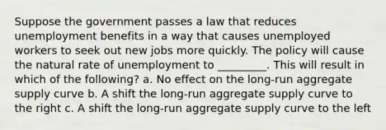 Suppose the government passes a law that reduces unemployment benefits in a way that causes unemployed workers to seek out new jobs more quickly. The policy will cause the natural rate of unemployment to _________. This will result in which of the following? a. No effect on the long-run aggregate supply curve b. A shift the long-run aggregate supply curve to the right c. A shift the long-run aggregate supply curve to the left