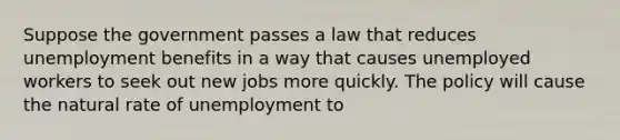 Suppose the government passes a law that reduces unemployment benefits in a way that causes unemployed workers to seek out new jobs more quickly. The policy will cause the natural rate of unemployment to