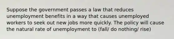 Suppose the government passes a law that reduces unemployment benefits in a way that causes unemployed workers to seek out new jobs more quickly. The policy will cause the natural rate of unemployment to (fall/ do nothing/ rise)