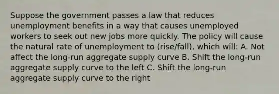 Suppose the government passes a law that reduces unemployment benefits in a way that causes unemployed workers to seek out new jobs more quickly. The policy will cause the natural rate of unemployment to (rise/fall), which will: A. Not affect the long-run aggregate supply curve B. Shift the long-run aggregate supply curve to the left C. Shift the long-run aggregate supply curve to the right