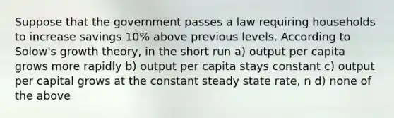 Suppose that the government passes a law requiring households to increase savings 10% above previous levels. According to Solow's growth theory, in the short run a) output per capita grows more rapidly b) output per capita stays constant c) output per capital grows at the constant steady state rate, n d) none of the above