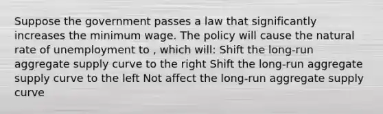 Suppose the government passes a law that significantly increases the minimum wage. The policy will cause the natural rate of unemployment to , which will: Shift the long-run aggregate supply curve to the right Shift the long-run aggregate supply curve to the left Not affect the long-run aggregate supply curve