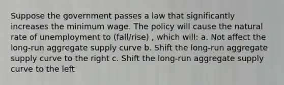 Suppose the government passes a law that significantly increases the minimum wage. The policy will cause the natural rate of unemployment to (fall/rise) , which will: a. Not affect the long-run aggregate supply curve b. Shift the long-run aggregate supply curve to the right c. Shift the long-run aggregate supply curve to the left