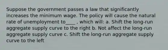 Suppose the government passes a law that significantly increases the minimum wage. The policy will cause the natural rate of unemployment to____ , which will: a. Shift the long-run aggregate supply curve to the right b. Not affect the long-run aggregate supply curve c. Shift the long-run aggregate supply curve to the left