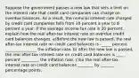 Suppose the government passes a new law that sets a limit on the interest rate that credit card companies can charge on overdue balances. As a​ result, the nominal interest rate charged by credit card companies falls from 16 percent a year to 8 percent a year. If the average income tax rate is 20 ​percent, explain how the real​ after-tax interest rate on overdue credit card balances changes. a)Before the new law is​ passed, the real​ after-tax interest rate on credit card balances is -_____ percent ________________ the inflation rate. b) After the new law is​ passed, the real​ after-tax interest rate on credit card balances is _____ percent _________ the inflation rate. c)So the real​ after-tax interest rate on credit card balances ________ by _______ percentage points.