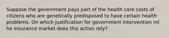 Suppose the government pays part of the health care costs of citizens who are genetically predisposed to have certain health problems. On which justification for government intervention int he insurance market does this action rely?