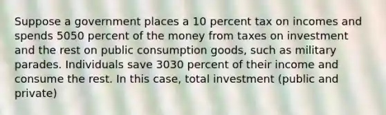 Suppose a government places a 10 percent tax on incomes and spends 5050 percent of the money from taxes on investment and the rest on public consumption​ goods, such as military parades. Individuals save 3030 percent of their income and consume the rest. In this​ case, total investment​ (public and​ private)