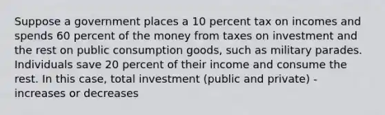 Suppose a government places a 10 percent tax on incomes and spends 60 percent of the money from taxes on investment and the rest on public consumption​ goods, such as military parades. Individuals save 20 percent of their income and consume the rest. In this​ case, total investment​ (public and​ private) - increases or decreases