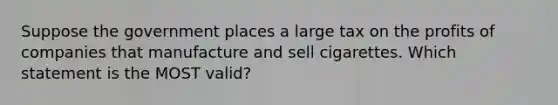 Suppose the government places a large tax on the profits of companies that manufacture and sell cigarettes. Which statement is the MOST valid?