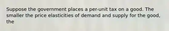 Suppose the government places a per-unit tax on a good. The smaller the price elasticities of demand and supply for the good, the