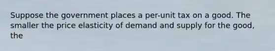 Suppose the government places a per-unit tax on a good. The smaller the price elasticity of demand and supply for the good, the